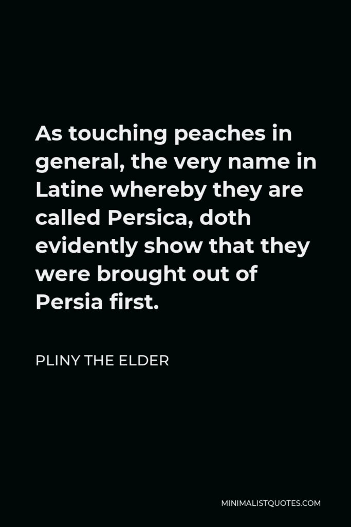 Pliny the Elder Quote - As touching peaches in general, the very name in Latine whereby they are called Persica, doth evidently show that they were brought out of Persia first.