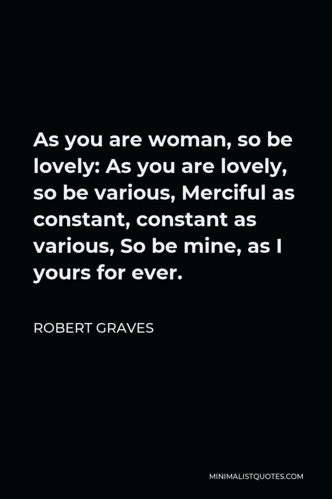 Robert Graves Quote - As you are woman, so be lovely: As you are lovely, so be various, Merciful as constant, constant as various, So be mine, as I yours for ever.