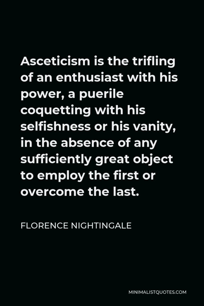 Florence Nightingale Quote - Asceticism is the trifling of an enthusiast with his power, a puerile coquetting with his selfishness or his vanity, in the absence of any sufficiently great object to employ the first or overcome the last.