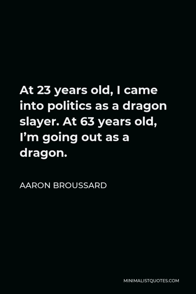 Aaron Broussard Quote - At 23 years old, I came into politics as a dragon slayer. At 63 years old, I’m going out as a dragon.