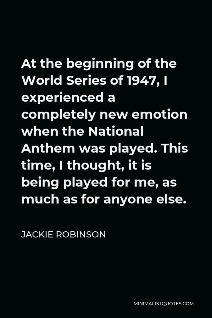 Jackie Robinson Quote - At the beginning of the World Series of 1947, I experienced a completely new emotion when the National Anthem was played. This time, I thought, it is being played for me, as much as for anyone else.