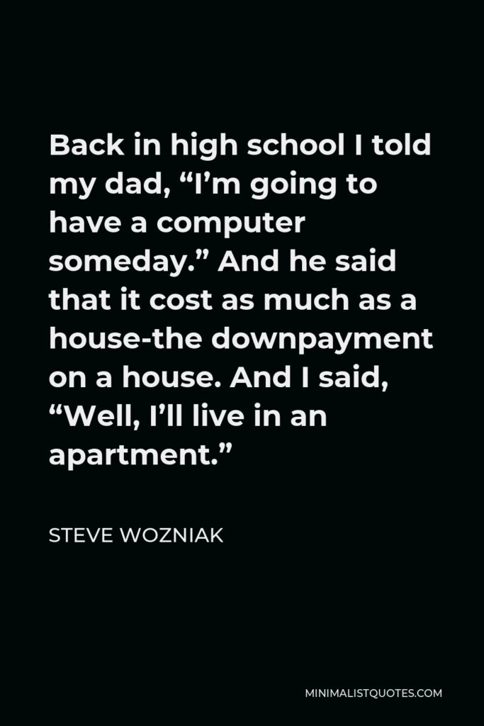 Steve Wozniak Quote - Back in high school I told my dad, “I’m going to have a computer someday.” And he said that it cost as much as a house-the downpayment on a house. And I said, “Well, I’ll live in an apartment.”