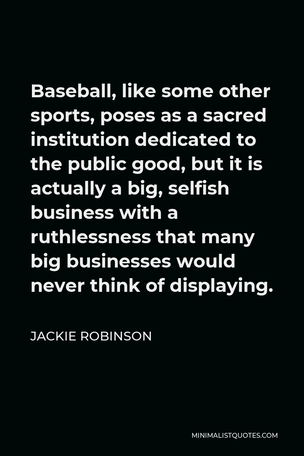 Jackie Robinson Quote - Baseball, like some other sports, poses as a sacred institution dedicated to the public good, but it is actually a big, selfish business with a ruthlessness that many big businesses would never think of displaying.