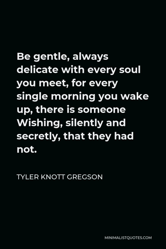Tyler Knott Gregson Quote - Be gentle, always delicate with every soul you meet, for every single morning you wake up, there is someone Wishing, silently and secretly, that they had not.