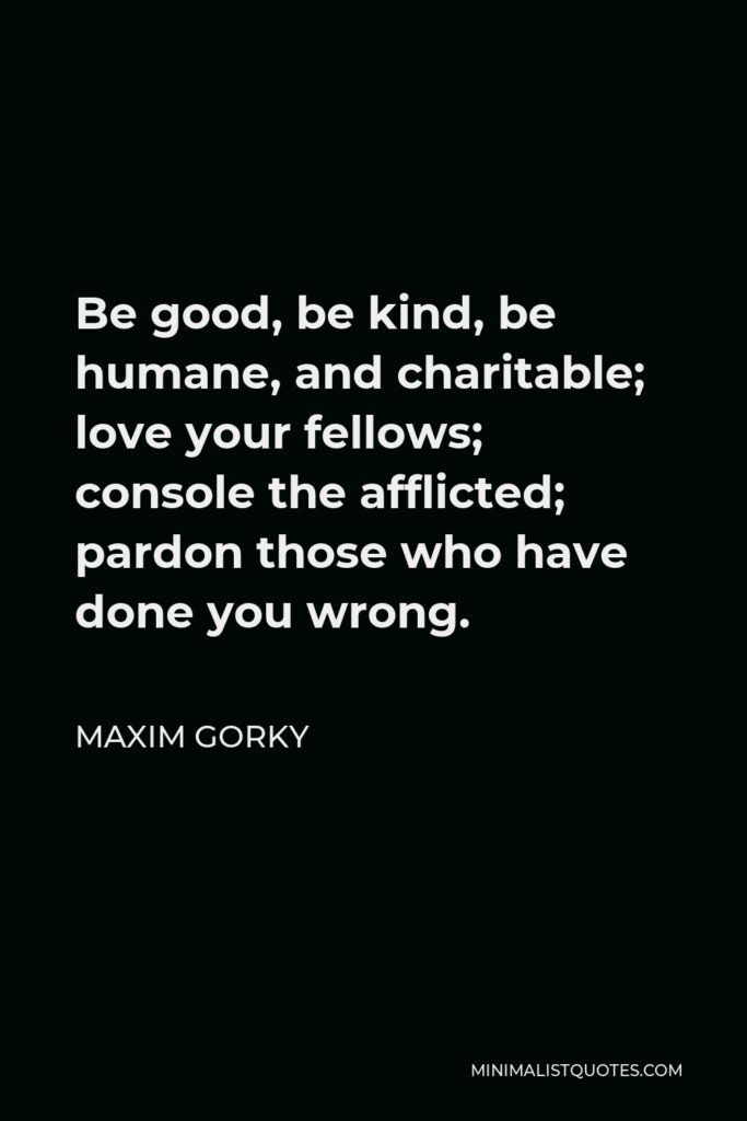 Maxim Gorky Quote - Be good, be kind, be humane, and charitable; love your fellows; console the afflicted; pardon those who have done you wrong.
