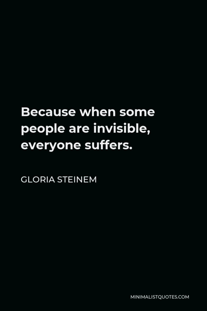 Gloria Steinem Quote - Because when some people are invisible, everyone suffers.