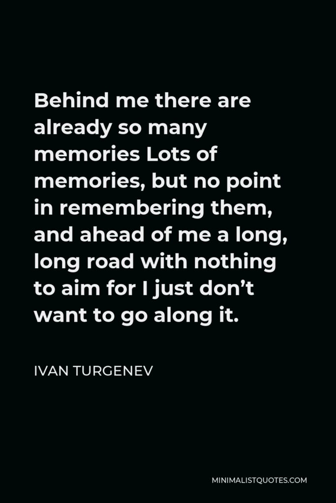 Ivan Turgenev Quote - Behind me there are already so many memories Lots of memories, but no point in remembering them, and ahead of me a long, long road with nothing to aim for I just don’t want to go along it.