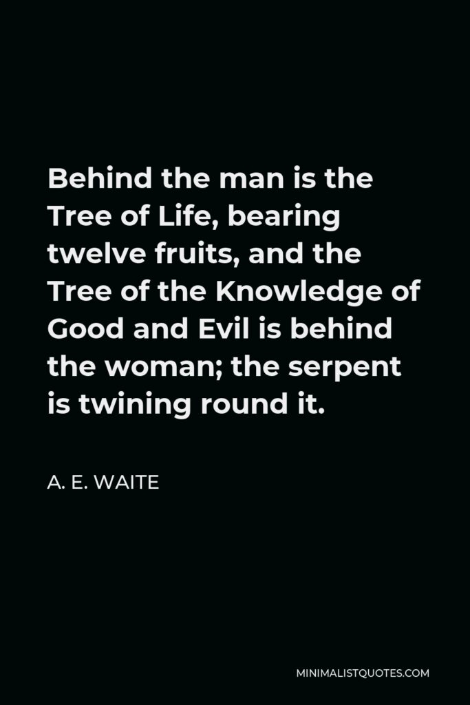 A. E. Waite Quote - Behind the man is the Tree of Life, bearing twelve fruits, and the Tree of the Knowledge of Good and Evil is behind the woman; the serpent is twining round it.