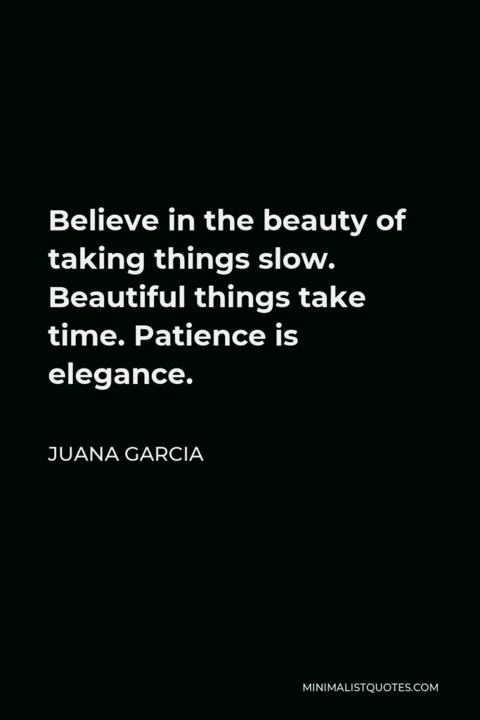 Juana Garcia Quote - Believe in the beauty of taking things slow. Beautiful things take time. Patience is elegance.