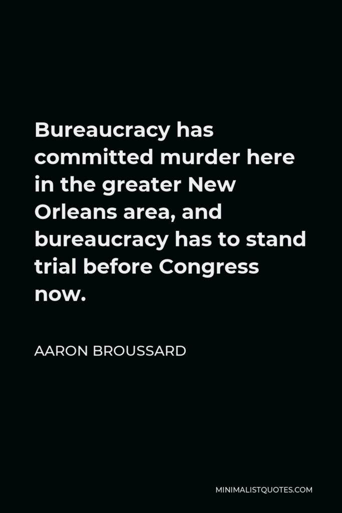 Aaron Broussard Quote - Bureaucracy has committed murder here in the greater New Orleans area, and bureaucracy has to stand trial before Congress now.