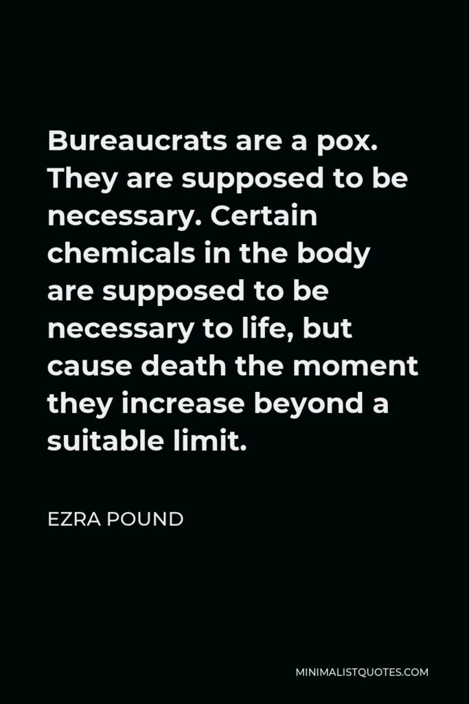 Ezra Pound Quote - Bureaucrats are a pox. They are supposed to be necessary. Certain chemicals in the body are supposed to be necessary to life, but cause death the moment they increase beyond a suitable limit.