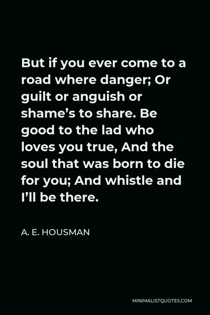 A. E. Housman Quote - But if you ever come to a road where danger; Or guilt or anguish or shame’s to share. Be good to the lad who loves you true, And the soul that was born to die for you; And whistle and I’ll be there.