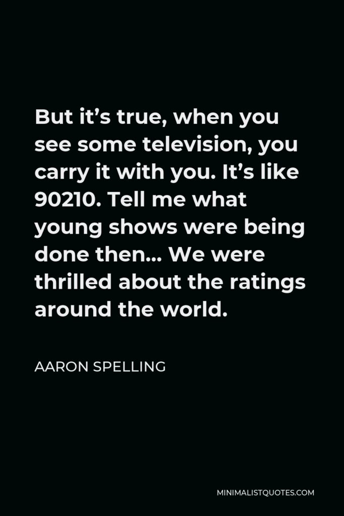 Aaron Spelling Quote - But it’s true, when you see some television, you carry it with you. It’s like 90210. Tell me what young shows were being done then… We were thrilled about the ratings around the world.