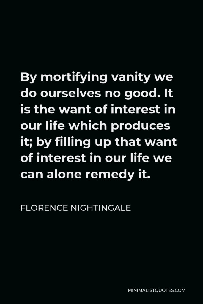 Florence Nightingale Quote - By mortifying vanity we do ourselves no good. It is the want of interest in our life which produces it; by filling up that want of interest in our life we can alone remedy it.