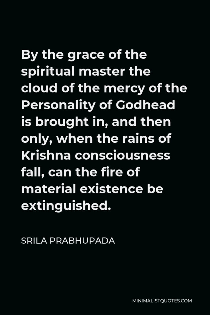 Srila Prabhupada Quote - By the grace of the spiritual master the cloud of the mercy of the Personality of Godhead is brought in, and then only, when the rains of Krishna consciousness fall, can the fire of material existence be extinguished.