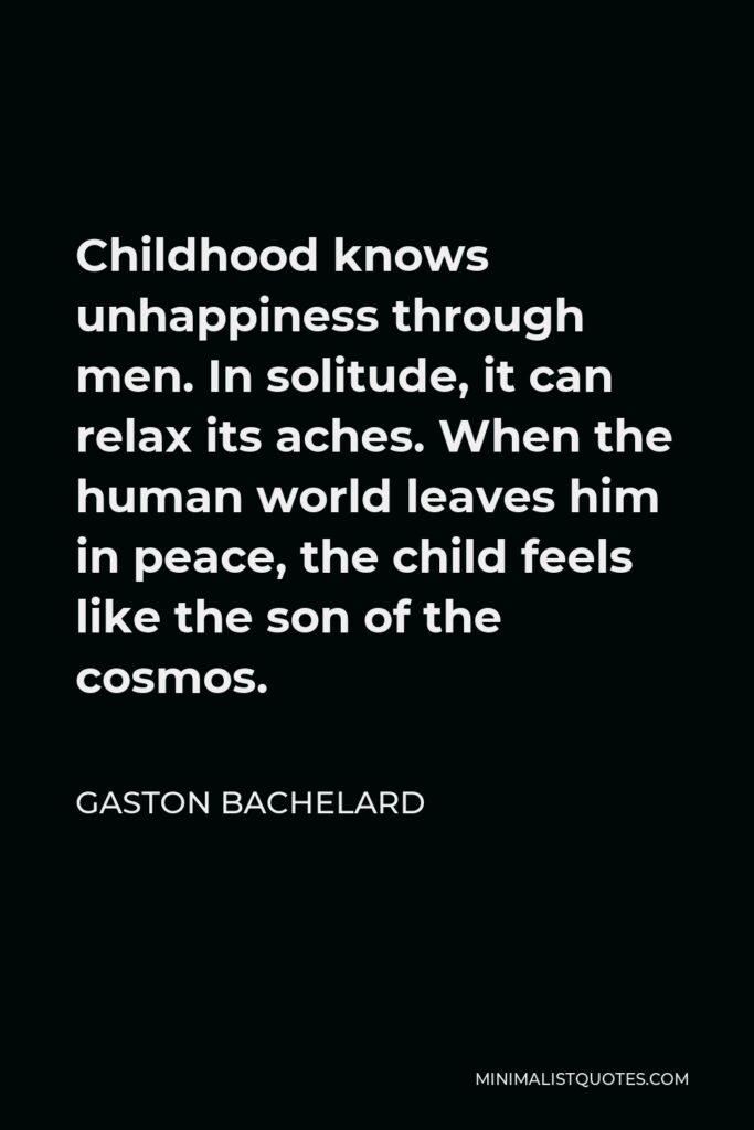 Gaston Bachelard Quote - Childhood knows unhappiness through men. In solitude, it can relax its aches. When the human world leaves him in peace, the child feels like the son of the cosmos.