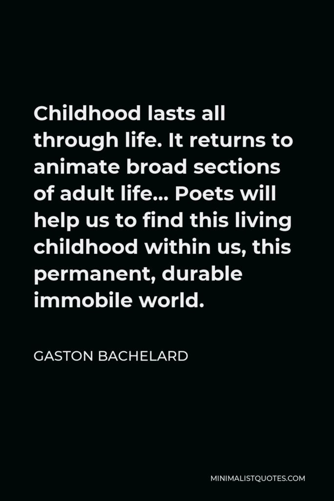 Gaston Bachelard Quote - Childhood lasts all through life. It returns to animate broad sections of adult life… Poets will help us to find this living childhood within us, this permanent, durable immobile world.