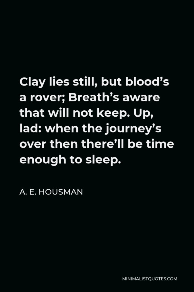 A. E. Housman Quote - Clay lies still, but blood’s a rover; Breath’s aware that will not keep. Up, lad: when the journey’s over then there’ll be time enough to sleep.