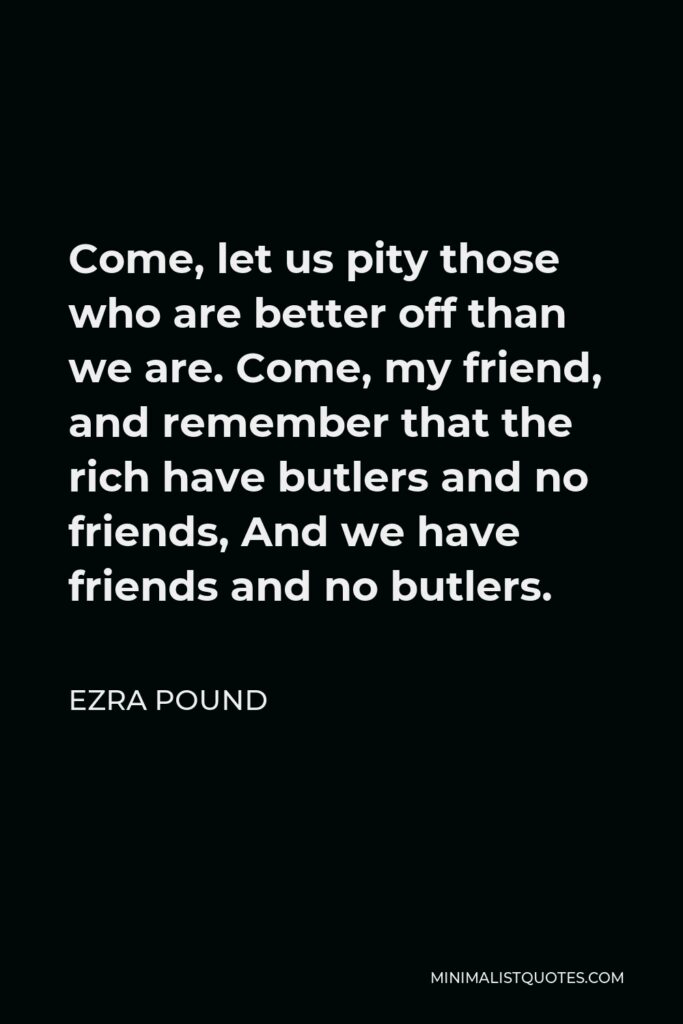 Ezra Pound Quote - Come, let us pity those who are better off than we are. Come, my friend, and remember that the rich have butlers and no friends, And we have friends and no butlers.