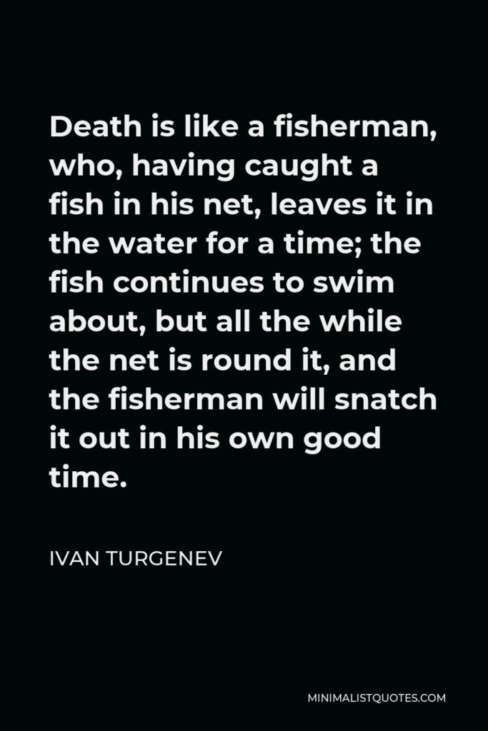 Ivan Turgenev Quote - Death is like a fisherman, who, having caught a fish in his net, leaves it in the water for a time; the fish continues to swim about, but all the while the net is round it, and the fisherman will snatch it out in his own good time.