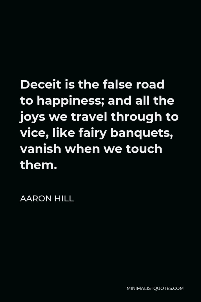 Aaron Hill Quote - Deceit is the false road to happiness; and all the joys we travel through to vice, like fairy banquets, vanish when we touch them.