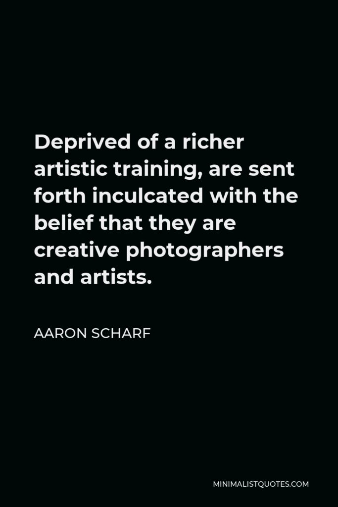 Aaron Scharf Quote - Deprived of a richer artistic training, are sent forth inculcated with the belief that they are creative photographers and artists.