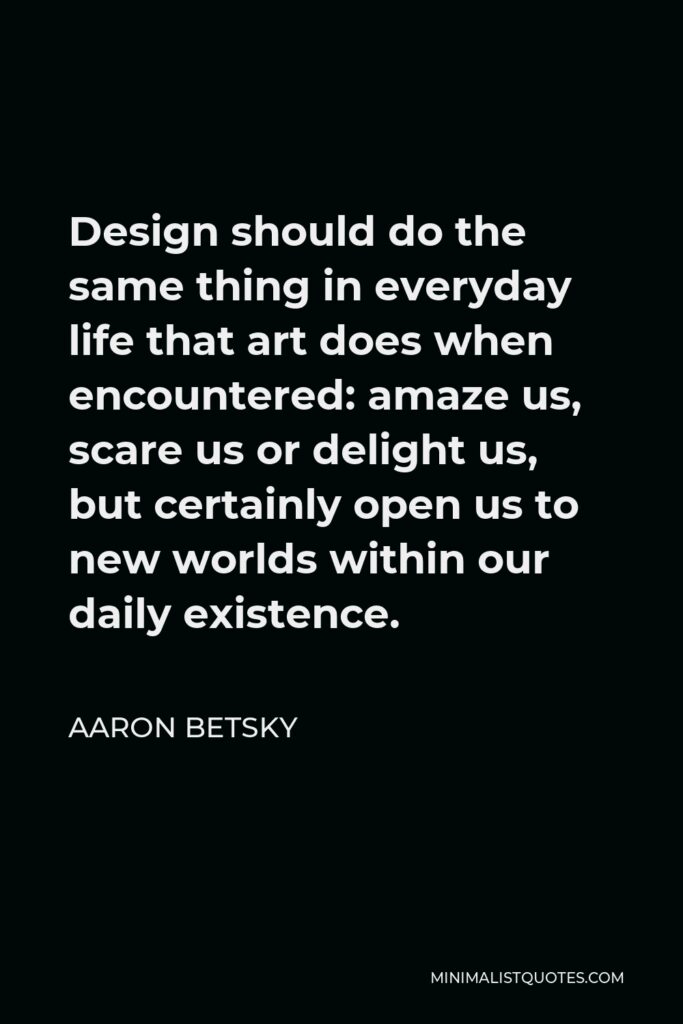 Aaron Betsky Quote - Design should do the same thing in everyday life that art does when encountered: amaze us, scare us or delight us, but certainly open us to new worlds within our daily existence.