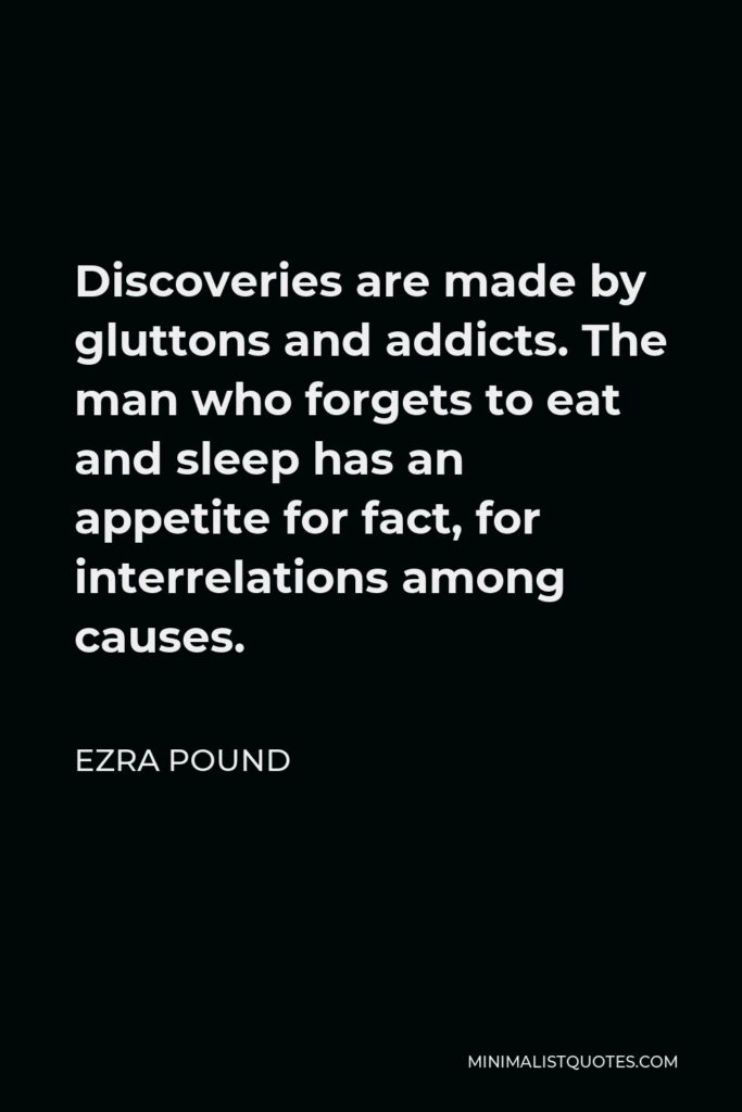 Ezra Pound Quote - Discoveries are made by gluttons and addicts. The man who forgets to eat and sleep has an appetite for fact, for interrelations among causes.