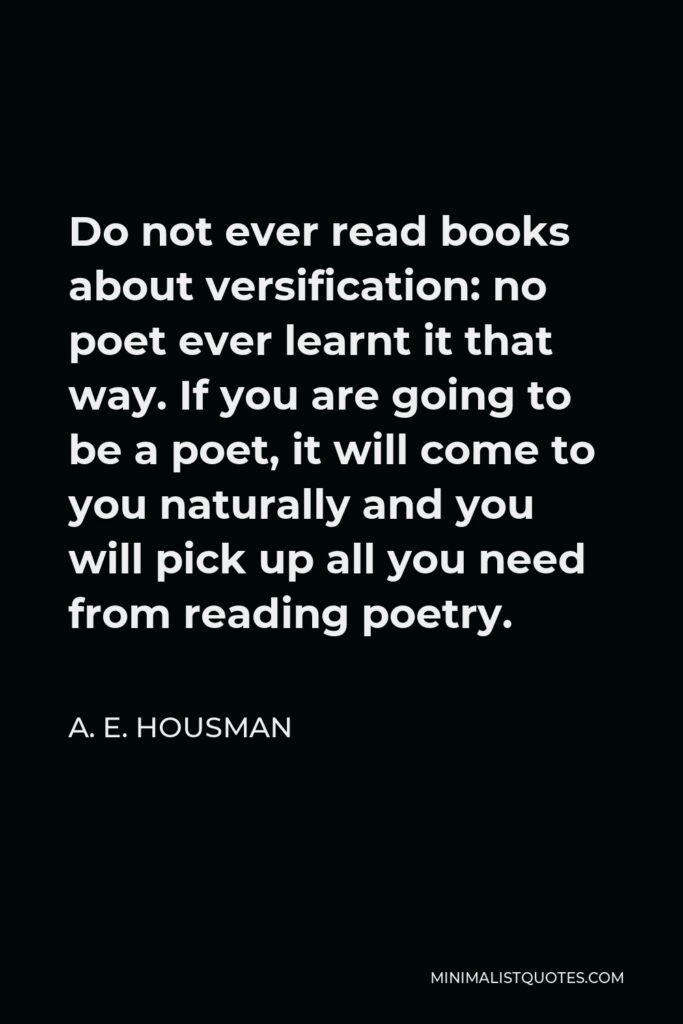 A. E. Housman Quote - Do not ever read books about versification: no poet ever learnt it that way. If you are going to be a poet, it will come to you naturally and you will pick up all you need from reading poetry.