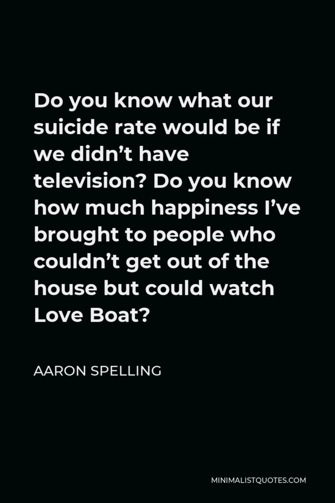 Aaron Spelling Quote - Do you know what our suicide rate would be if we didn’t have television? Do you know how much happiness I’ve brought to people who couldn’t get out of the house but could watch Love Boat?