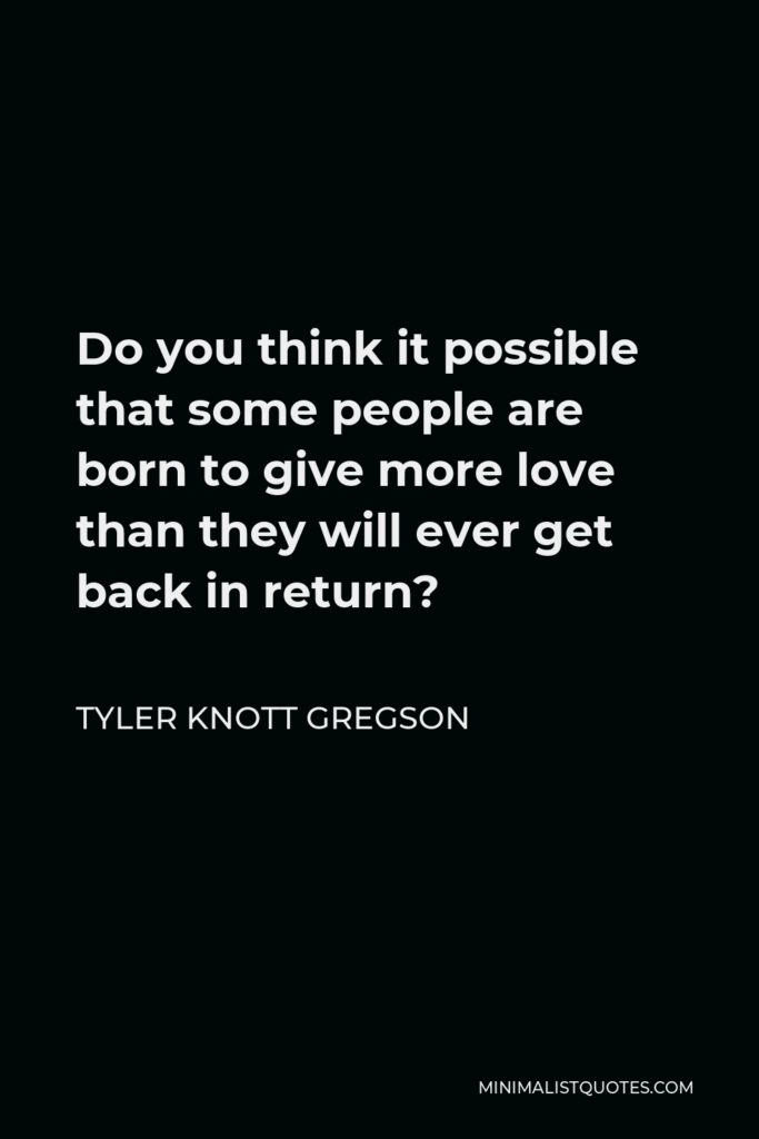 Tyler Knott Gregson Quote - Do you think it possible that some people are born to give more love than they will ever get back in return?