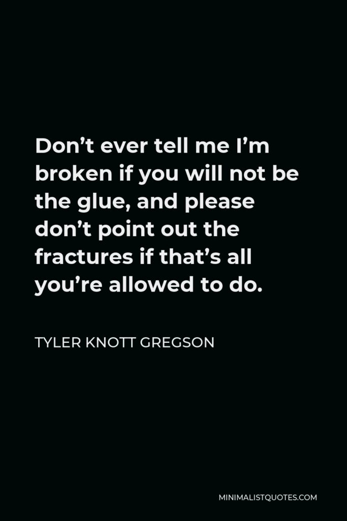 Tyler Knott Gregson Quote - Don’t ever tell me I’m broken if you will not be the glue, and please don’t point out the fractures if that’s all you’re allowed to do.
