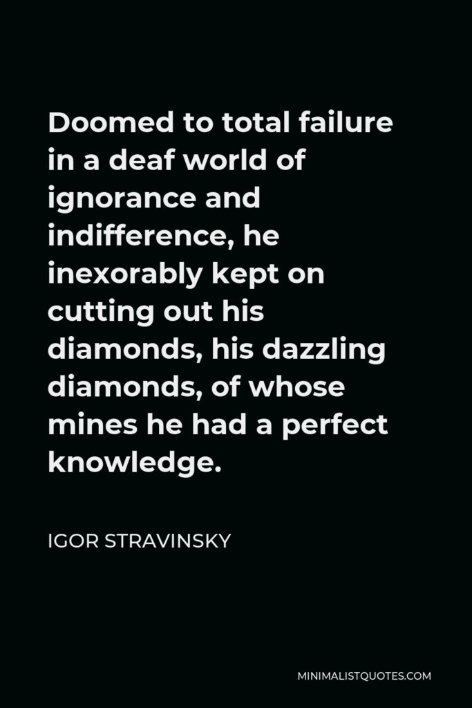 Igor Stravinsky Quote - Doomed to total failure in a deaf world of ignorance and indifference, he inexorably kept on cutting out his diamonds, his dazzling diamonds, of whose mines he had a perfect knowledge.