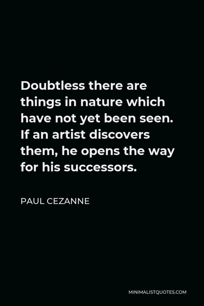 Paul Cezanne Quote - Doubtless there are things in nature which have not yet been seen. If an artist discovers them, he opens the way for his successors.