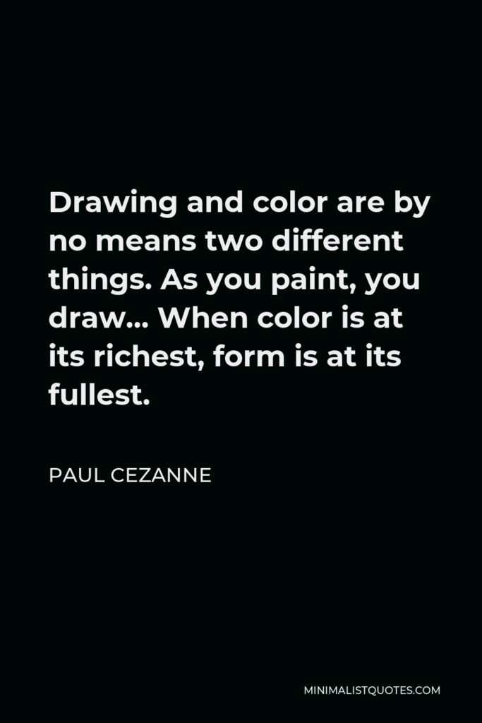 Paul Cezanne Quote - Drawing and color are by no means two different things. As you paint, you draw… When color is at its richest, form is at its fullest.