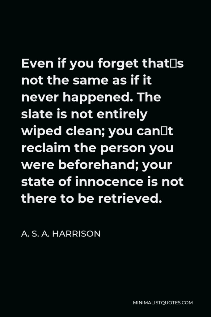 A. S. A. Harrison Quote - Even if you forget that´s not the same as if it never happened. The slate is not entirely wiped clean; you can´t reclaim the person you were beforehand; your state of innocence is not there to be retrieved.