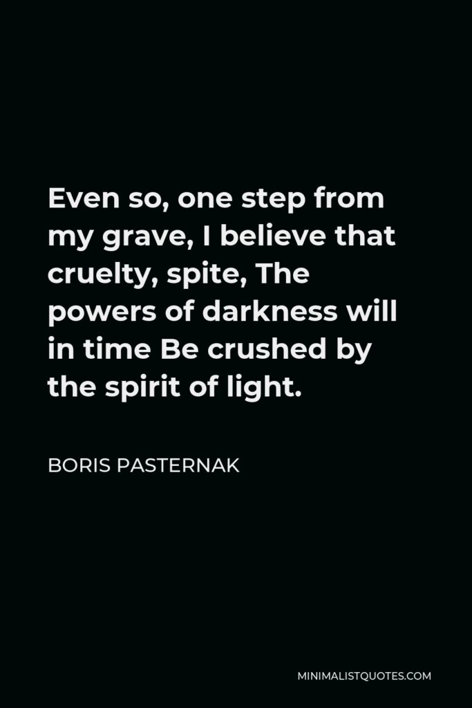Boris Pasternak Quote - Even so, one step from my grave, I believe that cruelty, spite, The powers of darkness will in time Be crushed by the spirit of light.