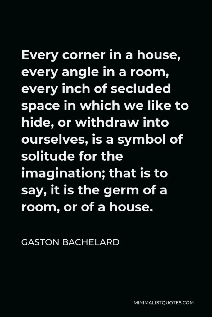 Gaston Bachelard Quote - Every corner in a house, every angle in a room, every inch of secluded space in which we like to hide, or withdraw into ourselves, is a symbol of solitude for the imagination; that is to say, it is the germ of a room, or of a house.