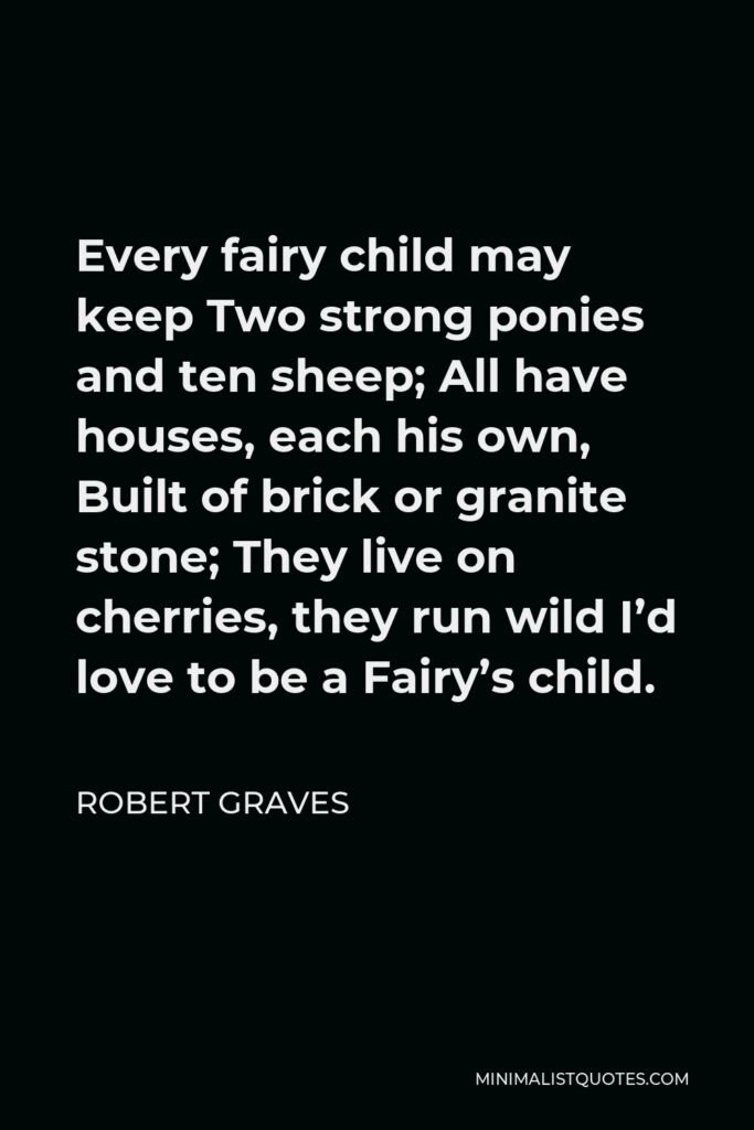 Robert Graves Quote - Every fairy child may keep Two strong ponies and ten sheep; All have houses, each his own, Built of brick or granite stone; They live on cherries, they run wild I’d love to be a Fairy’s child.