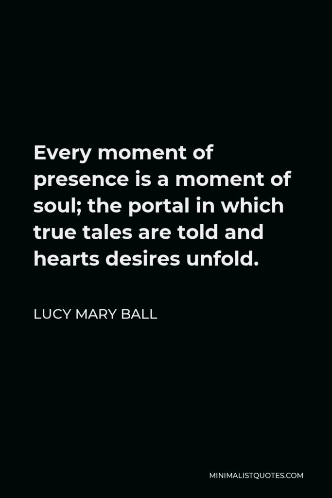 Lucy Mary Ball Quote - Every moment of presence is a moment of soul; the portal in which true tales are told and hearts desires unfold.