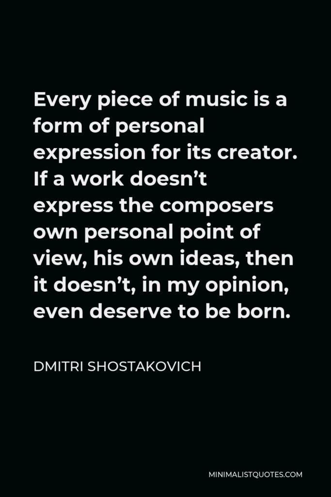Dmitri Shostakovich Quote - Every piece of music is a form of personal expression for its creator. If a work doesn’t express the composers own personal point of view, his own ideas, then it doesn’t, in my opinion, even deserve to be born.