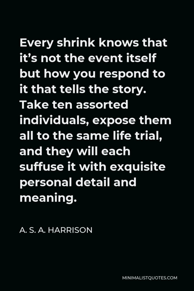 A. S. A. Harrison Quote - Every shrink knows that it’s not the event itself but how you respond to it that tells the story. Take ten assorted individuals, expose them all to the same life trial, and they will each suffuse it with exquisite personal detail and meaning.