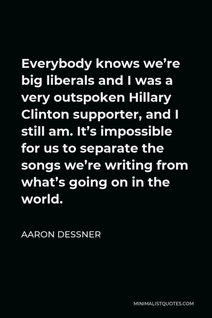 Aaron Dessner Quote - Everybody knows we’re big liberals and I was a very outspoken Hillary Clinton supporter, and I still am. It’s impossible for us to separate the songs we’re writing from what’s going on in the world.