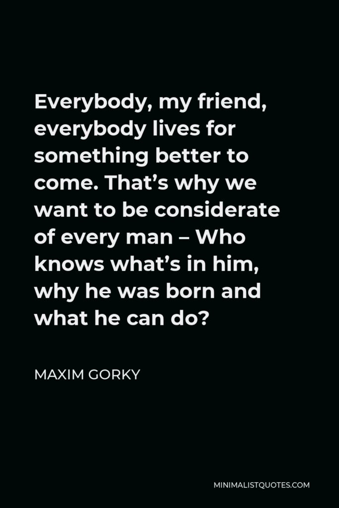 Maxim Gorky Quote - Everybody, my friend, everybody lives for something better to come. That’s why we want to be considerate of every man – Who knows what’s in him, why he was born and what he can do?