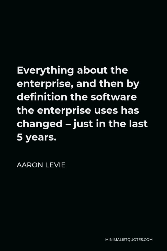 Aaron Levie Quote - Everything about the enterprise, and then by definition the software the enterprise uses has changed – just in the last 5 years.