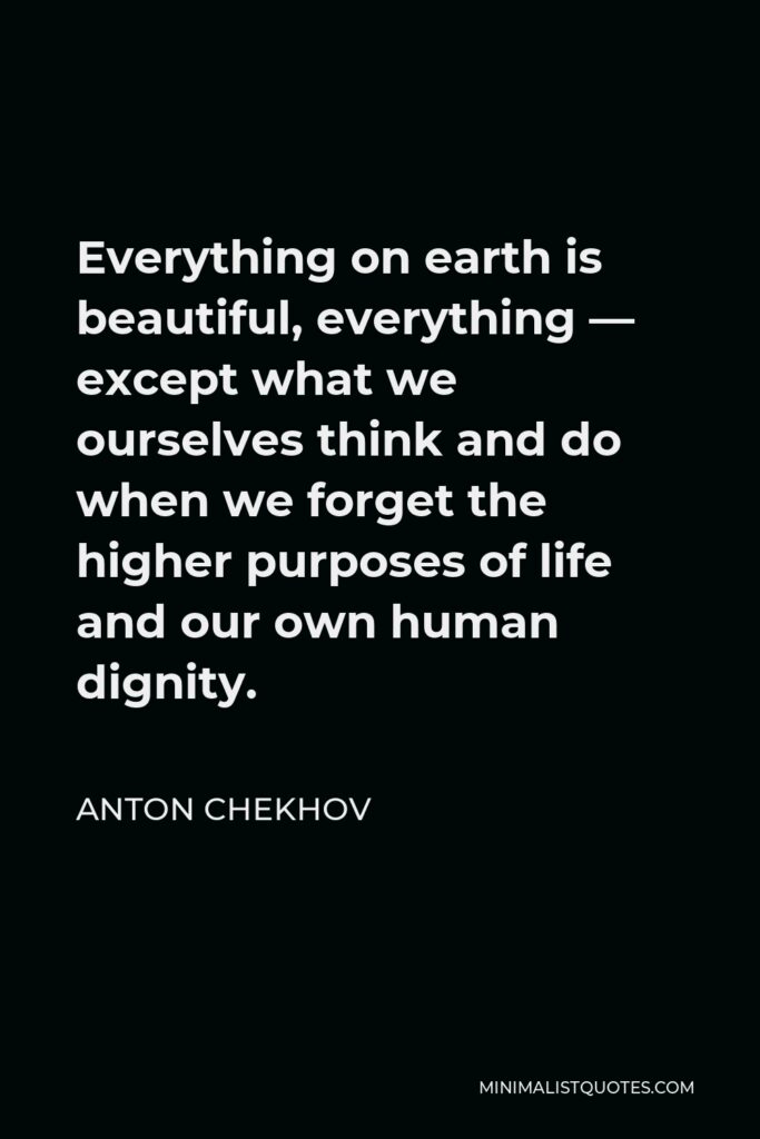 Anton Chekhov Quote - Everything on earth is beautiful, everything — except what we ourselves think and do when we forget the higher purposes of life and our own human dignity.