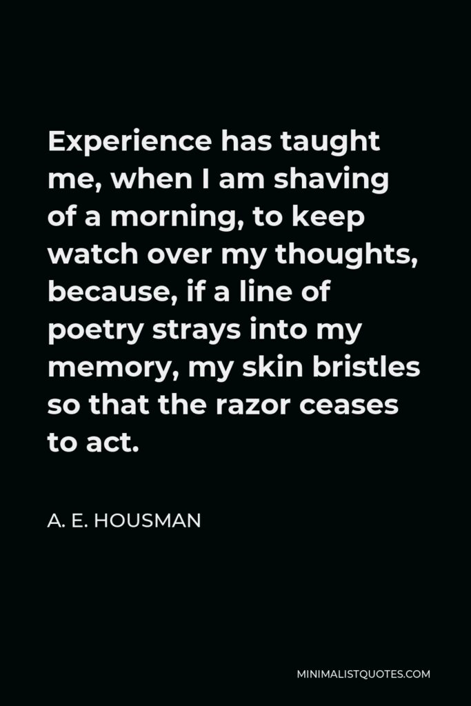 A. E. Housman Quote - Experience has taught me, when I am shaving of a morning, to keep watch over my thoughts, because, if a line of poetry strays into my memory, my skin bristles so that the razor ceases to act.