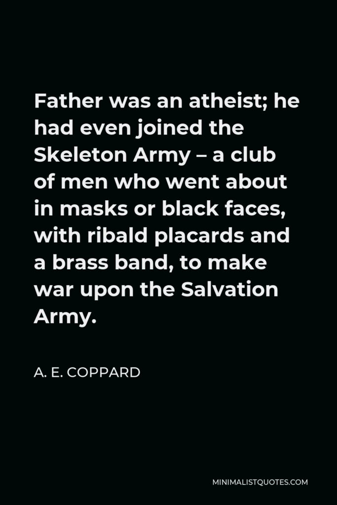 A. E. Coppard Quote - Father was an atheist; he had even joined the Skeleton Army – a club of men who went about in masks or black faces, with ribald placards and a brass band, to make war upon the Salvation Army.