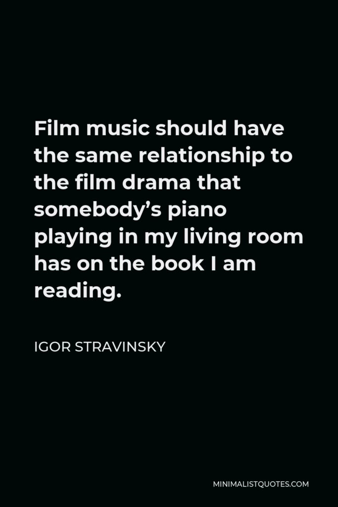 Igor Stravinsky Quote - Film music should have the same relationship to the film drama that somebody’s piano playing in my living room has on the book I am reading.