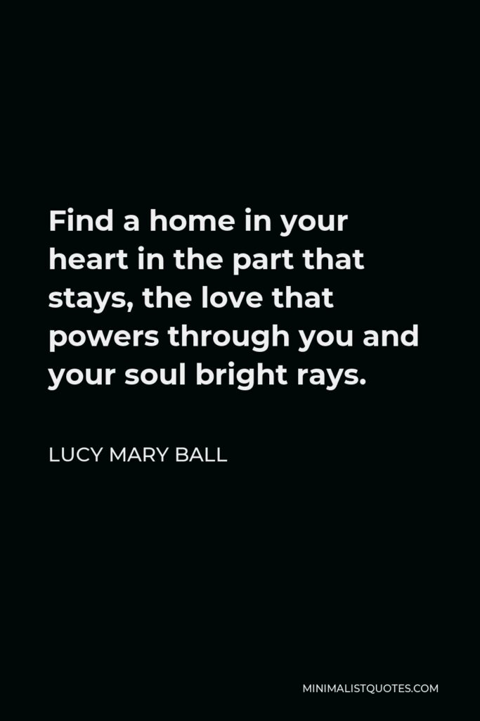 Lucy Mary Ball Quote - Find a home in your heart in the part that stays, the love that powers through you and your soul bright rays.